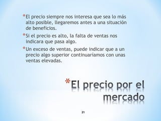 21
*El precio siempre nos interesa que sea lo más
alto posible, llegaremos antes a una situación
de beneficios.
*Si el precio es alto, la falta de ventas nos
indicara que pasa algo.
*Un exceso de ventas, puede indicar que a un
precio algo superior continuaríamos con unas
ventas elevadas.
 