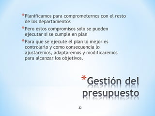 22
*Planificamos para comprometernos con el resto
de los departamentos
*Pero estos compromisos solo se pueden
ejecutar si se cumple en plan
*Para que se ejecute el plan lo mejor es
controlarlo y como consecuencia lo
ajustaremos, adaptaremos y modificaremos
para alcanzar los objetivos.
 
