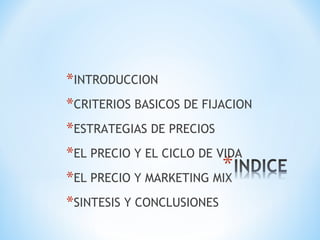 *INTRODUCCION
*CRITERIOS BASICOS DE FIJACION
*ESTRATEGIAS DE PRECIOS
*EL PRECIO Y EL CICLO DE VIDA
*EL PRECIO Y MARKETING MIX
*SINTESIS Y CONCLUSIONES
 