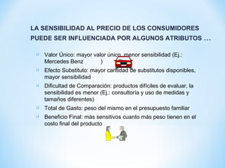 LA SENSIBILIDAD AL PRECIO DE LOS CONSUMIDORES
PUEDE SER INFLUENCIADA POR ALGUNOS ATRIBUTOS ...
 Valor Único: mayor valor único, menor sensibilidad (Ej.:
Mercedes Benz )
 Efecto Substituto: mayor cantidad de substitutos disponibles,
mayor sensibilidad
 Dificultad de Comparación: productos difíciles de evaluar, la
sensibilidad es menor (Ej.: consultoría y uso de medidas y
tamaños diferentes)
 Total de Gasto: peso del mismo en el presupuesto familiar
 Beneficio Final: más sensitivos cuanto más peso tienen en el
costo final del producto
 