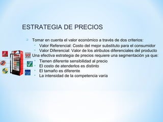 ESTRATEGIA DE PRECIOS
 Tomar en cuenta el valor económico a través de dos criterios:
 Valor Referencial: Costo del mejor substituto para el consumidor
 Valor Diferencial: Valor de los atributos diferenciales del producto
 Una efectiva estrategia de precios requiere una segmentación ya que:
 Tienen diferente sensibilidad al precio
 El costo de atenderlos es distinto
 El tamaño es diferente
 La intensidad de la competencia varía
 