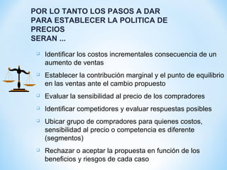 POR LO TANTO LOS PASOS A DAR
PARA ESTABLECER LA POLITICA DE
PRECIOS
SERAN ...
 Identificar los costos incrementales consecuencia de un
aumento de ventas
 Establecer la contribución marginal y el punto de equilibrio
en las ventas ante el cambio propuesto
 Evaluar la sensibilidad al precio de los compradores
 Identificar competidores y evaluar respuestas posibles
 Ubicar grupo de compradores para quienes costos,
sensibilidad al precio o competencia es diferente
(segmentos)
 Rechazar o aceptar la propuesta en función de los
beneficios y riesgos de cada caso
 