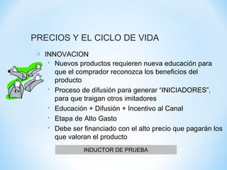 PRECIOS Y EL CICLO DE VIDA
 INNOVACION
 Nuevos productos requieren nueva educación para
que el comprador reconozca los beneficios del
producto
 Proceso de difusión para generar “INICIADORES”,
para que traigan otros imitadores
 Educación + Difusión + Incentivo al Canal
 Etapa de Alto Gasto
 Debe ser financiado con el alto precio que pagarán los
que valoran el producto
INDUCTOR DE PRUEBAINDUCTOR DE PRUEBA
 