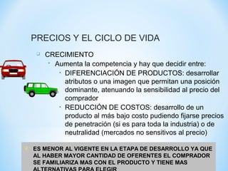 PRECIOS Y EL CICLO DE VIDA
 CRECIMIENTO
 Aumenta la competencia y hay que decidir entre:
• DIFERENCIACIÓN DE PRODUCTOS: desarrollar
atributos o una imagen que permitan una posición
dominante, atenuando la sensibilidad al precio del
comprador
• REDUCCIÓN DE COSTOS: desarrollo de un
producto al más bajo costo pudiendo fijarse precios
de penetración (si es para toda la industria) o de
neutralidad (mercados no sensitivos al precio)
 ES MENOR AL VIGENTE EN LA ETAPA DE DESARROLLO YA QUE
AL HABER MAYOR CANTIDAD DE OFERENTES EL COMPRADOR
SE FAMILIARIZA MAS CON EL PRODUCTO Y TIENE MAS
 