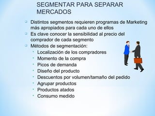 SEGMENTAR PARA SEPARAR
MERCADOS
 Distintos segmentos requieren programas de Marketing
más apropiados para cada uno de ellos
 Es clave conocer la sensibilidad al precio del
comprador de cada segmento
 Métodos de segmentación:
 Localización de los compradores
 Momento de la compra
 Picos de demanda
 Diseño del producto
 Descuentos por volumen/tamaño del pedido
 Agrupar productos
 Productos atados
 Consumo medido
 