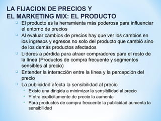 LA FIJACION DE PRECIOS Y
EL MARKETING MIX: EL PRODUCTO
 El producto es la herramienta más poderosa para influenciar
el entorno de precios
 Al evaluar cambios de precios hay que ver los cambios en
los ingresos y egresos no solo del producto que cambió sino
de los demás productos afectados
 Líderes a pérdida para atraer compradores para el resto de
la línea (Productos de compra frecuente y segmentos
sensibles al precio)
 Entender la interacción entre la línea y la percepción del
precio
 La publicidad afecta la sensibilidad al precio
 Existe una dirigida a minimizar la sensibilidad al precio
 Y otra explícitamente de precio la aumenta
 Para productos de compra frecuente la publicidad aumenta la
sensibilidad
 