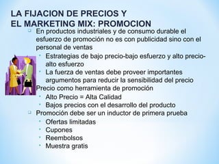 LA FIJACION DE PRECIOS Y
EL MARKETING MIX: PROMOCION
 En productos industriales y de consumo durable el
esfuerzo de promoción no es con publicidad sino con el
personal de ventas
 Estrategias de bajo precio-bajo esfuerzo y alto precio-
alto esfuerzo
 La fuerza de ventas debe proveer importantes
argumentos para reducir la sensibilidad del precio
 Precio como herramienta de promoción
 Alto Precio = Alta Calidad
 Bajos precios con el desarrollo del producto
 Promoción debe ser un inductor de primera prueba
 Ofertas limitadas
 Cupones
 Reembolsos
 Muestra gratis
 
