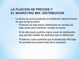  La forma en que el producto es distribuido afecta la forma
en que se fija el precio
 Producto de bajo precio distribuidos en canales de
bajo costo para mantener ventaja en precio
 El de alto precio justifica mayor costo de distribución
que permita resaltar los atributos que lo diferencian
 Problema: como controlar que el distribuidor NO baje
NI aumente los precios más de lo necesario
LA FIJACION DE PRECIOS Y
EL MARKETING MIX: DISTRIBUCION
 