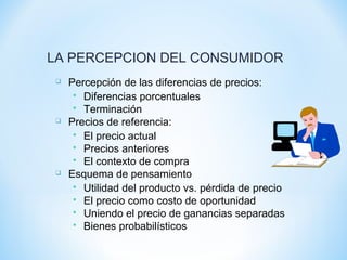 LA PERCEPCION DEL CONSUMIDOR
 Percepción de las diferencias de precios:
 Diferencias porcentuales
 Terminación
 Precios de referencia:
 El precio actual
 Precios anteriores
 El contexto de compra
 Esquema de pensamiento
 Utilidad del producto vs. pérdida de precio
 El precio como costo de oportunidad
 Uniendo el precio de ganancias separadas
 Bienes probabilísticos
 