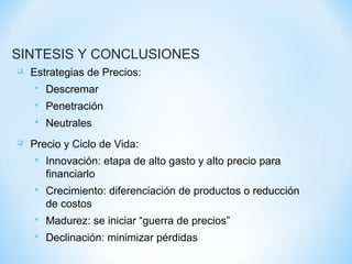  Estrategias de Precios:
 Descremar
 Penetración
 Neutrales
 Precio y Ciclo de Vida:
 Innovación: etapa de alto gasto y alto precio para
financiarlo
 Crecimiento: diferenciación de productos o reducción
de costos
 Madurez: se iniciar “guerra de precios”
 Declinación: minimizar pérdidas
SINTESIS Y CONCLUSIONES
 