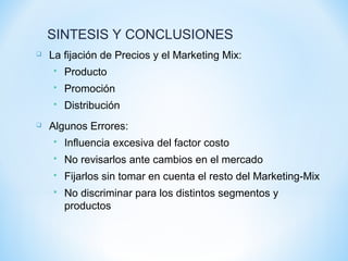  La fijación de Precios y el Marketing Mix:
 Producto
 Promoción
 Distribución
 Algunos Errores:
 Influencia excesiva del factor costo
 No revisarlos ante cambios en el mercado
 Fijarlos sin tomar en cuenta el resto del Marketing-Mix
 No discriminar para los distintos segmentos y
productos
SINTESIS Y CONCLUSIONES
 