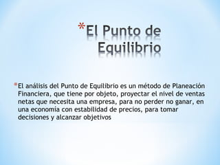 *El análisis del Punto de Equilibrio es un método de Planeación
Financiera, que tiene por objeto, proyectar el nivel de ventas
netas que necesita una empresa, para no perder no ganar, en
una economía con estabilidad de precios, para tomar
decisiones y alcanzar objetivos
 