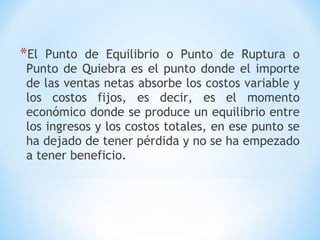 *El Punto de Equilibrio o Punto de Ruptura o
Punto de Quiebra es el punto donde el importe
de las ventas netas absorbe los costos variable y
los costos fijos, es decir, es el momento
económico donde se produce un equilibrio entre
los ingresos y los costos totales, en ese punto se
ha dejado de tener pérdida y no se ha empezado
a tener beneficio.
 