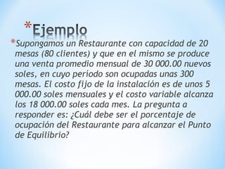 *Supongamos un Restaurante con capacidad de 20
mesas (80 clientes) y que en el mismo se produce
una venta promedio mensual de 30 000.00 nuevos
soles, en cuyo período son ocupadas unas 300
mesas. El costo fijo de la instalación es de unos 5
000.00 soles mensuales y el costo variable alcanza
los 18 000.00 soles cada mes. La pregunta a
responder es: ¿Cuál debe ser el porcentaje de
ocupación del Restaurante para alcanzar el Punto
de Equilibrio?
 
