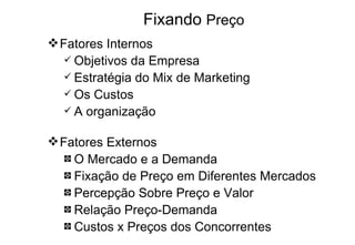 Fixando  Preço Fatores Internos Objetivos da Empresa Estratégia do Mix de Marketing Os Custos A organização Fatores Externos O Mercado e a Demanda Fixação de Preço em Diferentes Mercados Percepção Sobre Preço e Valor Relação Preço-Demanda Custos x Preços dos Concorrentes   