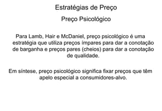 Estratégias de Preço Preço Psicológico Para Lamb, Hair e McDaniel, preço psicológico é uma estratégia que utiliza preços ímpares para dar a conotação de barganha e preços pares (cheios) para dar a conotação de qualidade. Em síntese, preço psicológico significa fixar preços que têm apelo especial a consumidores-alvo. 