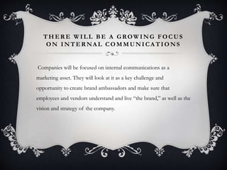 THERE WILL BE A GROWING FOCUS 
ON INTERNAL COMMUNICATIONS 
Companies will be focused on internal communications as a 
marketing asset. They will look at it as a key challenge and 
opportunity to create brand ambassadors and make sure that 
employees and vendors understand and live “the brand,” as well as the 
vision and strategy of the company. 
 