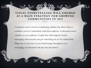 VI SUAL STORYTELLING WILL EMERGE 
AS A MAIN STRATEGY FOR GROWING 
COMMUNITIES IN 2 0 1 5 
Companies need to invest in marketing vehicles that allow them to 
establish a level of authenticity with their audience. Understand what’s 
valuable to your audience. Couple that with magnetic brand 
messaging, and everyone can get something out of the relationship. 
Make sure to stay true to your brand image throughout your 
messaging, or consumers will spot the disconnect. 
 