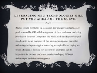 LEVERAGING NEW TECHNOLOGIES WILL 
PUT YOU AHEAD OF THE CURVE. 
Brands should constantly be looking at new and growing technology 
platforms and be OK with leaving some of their traditional marketing 
practices at the door. Companies like MediaMath and Dynamic Signal 
stood out to me as examples of fast-growing companies that offer 
technology to improve typical marketing strategies like ad buying and 
brand advocacy. These are just a couple of examples, but it’s 
important for modern marketers to adopt and apply different 
technologies to their marketing stack. 
 
