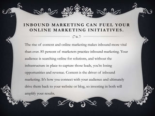 INBOUND MARKETING CAN FUEL YOUR 
ONLINE MARKETING INITIATIVES . 
The rise of content and online marketing makes inbound more vital 
than ever. 85 percent of marketers practice inbound marketing. Your 
audience is searching online for solutions, and without the 
infrastructure in place to capture those leads, you’re losing 
opportunities and revenue. Content is the driver of inbound 
marketing. It’s how you connect with your audience and ultimately 
drive them back to your website or blog, so investing in both will 
amplify your results. 
 