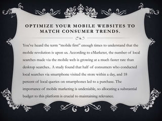 OPTIMIZE YOUR MOBILE WEBS ITES TO 
MATCH CONSUMER TRENDS . 
You’ve heard the term “mobile first” enough times to understand that the 
mobile revolution is upon us. According to eMarketer, the number of local 
searches made via the mobile web is growing at a much faster rate than 
desktop searches.. A study found that half of consumers who conducted 
local searches via smartphone visited the store within a day, and 18 
percent of local queries on smartphones led to a purchase. The 
importance of mobile marketing is undeniable, so allocating a substantial 
budget to this platform is crucial to maintaining relevance. 
