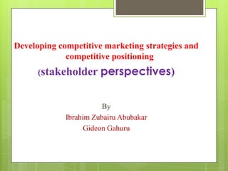 Developing competitive marketing strategies and
competitive positioning
(stakeholder perspectives)

By
Ibrahim Zubairu Abubakar
Gideon Gahuru

 