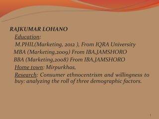RAJKUMAR LOHANO
 Education:
 M.PHIL(Marketing, 2012 ), From IQRA University
 MBA (Marketing,2009) From IBA,JAMSHORO
 BBA (Marketing,2008) From IBA,JAMSHORO
 Home town: Mirpurkhas,
 Research: Consumer ethnocentrism and willingness to
 buy: analyzing the roll of three demographic factors.




                                                         1
 