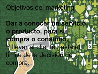 Objetivos del marketing
Dar a conocer un servicio
o producto, para su
compra o consumo.
Y llevar al cliente hasta el
límite de la decisión de
compra.

 