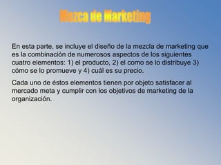 Objetivos de MarketingEn este punto se incluyen los objetivos de marketing; los cuales, deben guardar una relación directa con las metas y las estrategias de toda la compañía.Un detalle muy importante, es que cada objetivo de marketing debe recibir un grado de prioridad de acuerdo con su urgencia y su efecto potencial en el área y en la organización. 