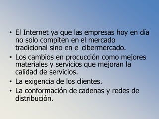 El Internet ya que las empresas hoy en día no solo compiten en el mercado tradicional sino en el cibermercado.Los cambios en producción como mejores materiales y servicios que mejoran la calidad de servicios.La exigencia de los clientes.La conformación de cadenas y redes de distribución.