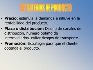 ESTRATEGIAS DE PRODUCTOPrecio: estimula la demanda e influye en la rentabilidad del producto.Plaza o distribución: Diseño de canales de distribución, numero optimo de intermediarios, evitar riesgos de transporte.Promoción: Estrategia para que el cliente obtenga el producto.