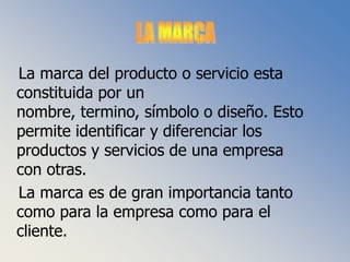 LA MARCA   La marca del producto o servicio esta constituida por un nombre, termino, símbolo o diseño. Esto permite identificar y diferenciar los productos y servicios de una empresa con otras.   La marca es de gran importancia tanto como para la empresa como para el cliente.