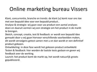 Online marketing bureau Vissers
Klant, concurrentie, branche en trends: de klant (u) komt naar ons toe
met een bepaald idee voor een bepaald product..
Analyse & strategie: wij gaan voor uw product een aantal analyses
doen en daaruit vormen wij een strategie om het product in de markt
te brengen.
Sketch, concept, creatie, test & feedback: er wordt een bepaald idee
gemaakt door u wij gaan hiervoor verschillende voorbeelden maken,
dit wordt vervolgens getest samen met u en dan wordt er een definitief
product gekozen.
Ontwikkeling: in deze fase wordt het gekozen product ontwikkeld.
Testen & feedback: hier worden de laatste tests gedaan en geven wij
feedback over de werking.
Launch: het product komt de markt op, het wordt natuurlijk groots
gepubliceerd.
 