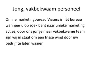 Jong, vakbekwaam personeel
Online marketingbureau Vissers is hét bureau
wanneer u op zoek bent naar unieke marketing
acties, door ons jonge maar vakbekwame team
zijn wij in staat om een frisse wind door uw
bedrijf te laten waaien
 