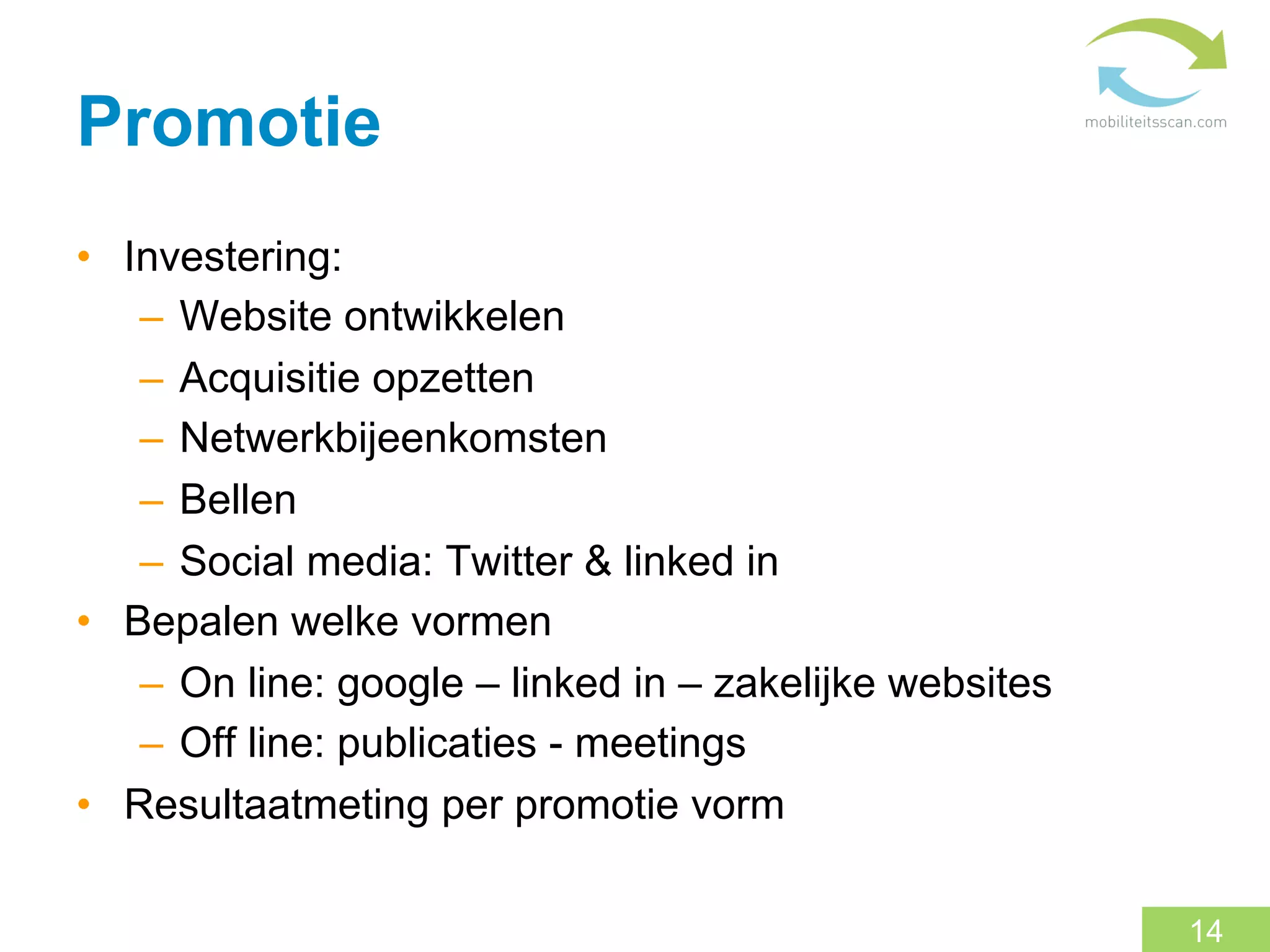 Promotie
•  Investering:
    –  Website ontwikkelen
    –  Acquisitie opzetten
    –  Netwerkbijeenkomsten
    –  Bellen
    –  Social media: Twitter & linked in
•  Bepalen welke vormen
    –  On line: google – linked in – zakelijke websites
    –  Off line: publicaties - meetings
•  Resultaatmeting per promotie vorm

                                                          14
 