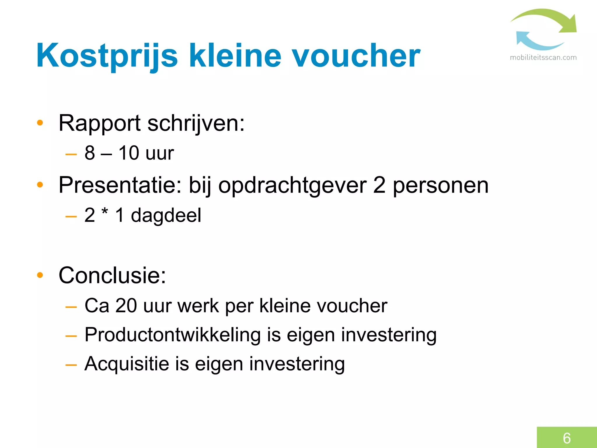 Kostprijs kleine voucher
•  Rapport schrijven:
  –  8 – 10 uur
•  Presentatie: bij opdrachtgever 2 personen
  –  2 * 1 dagdeel


•  Conclusie:
  –  Ca 20 uur werk per kleine voucher
  –  Productontwikkeling is eigen investering
  –  Acquisitie is eigen investering


                                                6
 