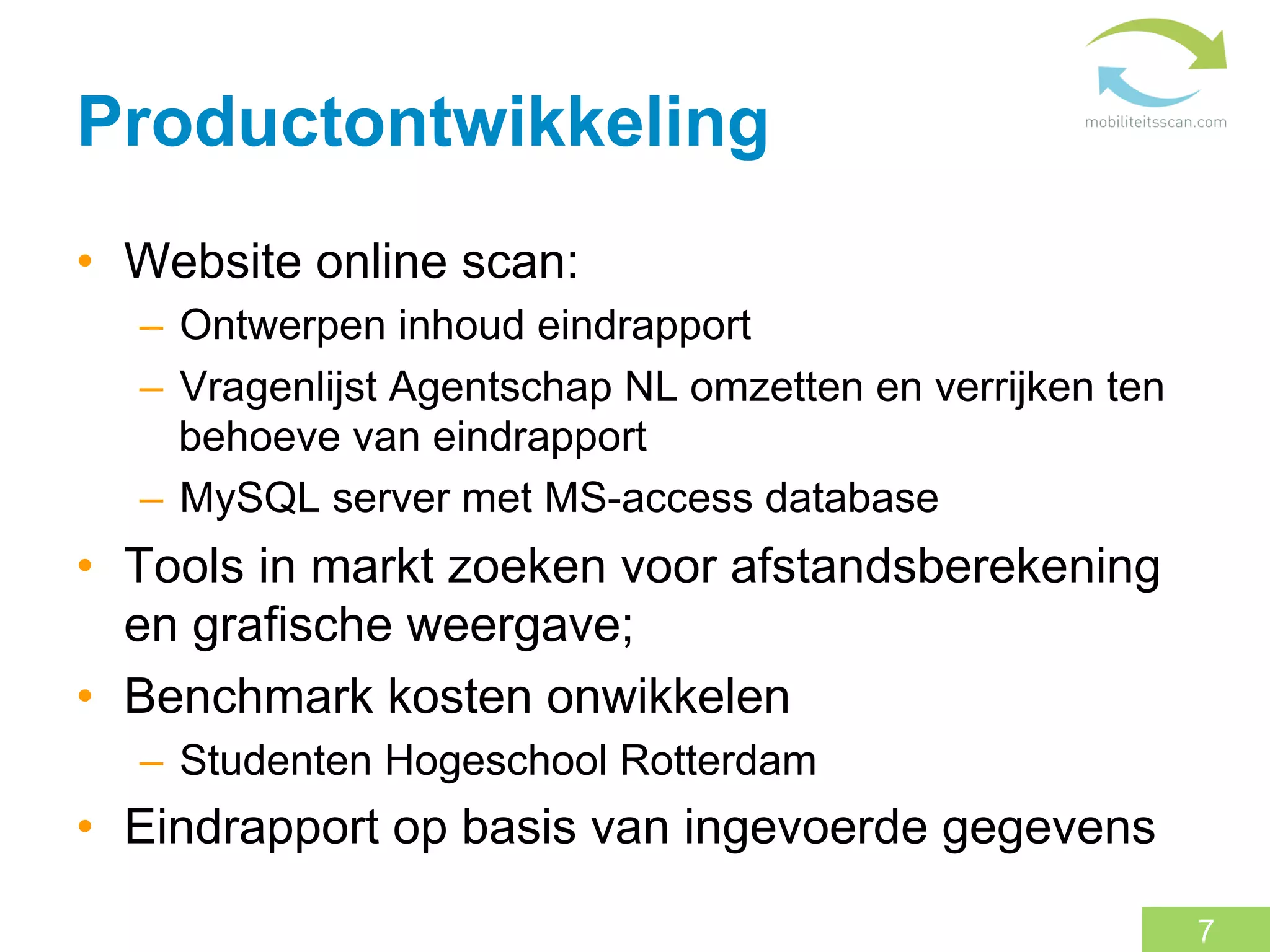 Productontwikkeling
•  Website online scan:
  –  Ontwerpen inhoud eindrapport
  –  Vragenlijst Agentschap NL omzetten en verrijken ten
     behoeve van eindrapport
  –  MySQL server met MS-access database
•  Tools in markt zoeken voor afstandsberekening
   en grafische weergave;
•  Benchmark kosten onwikkelen
  –  Studenten Hogeschool Rotterdam
•  Eindrapport op basis van ingevoerde gegevens

                                                           7
 