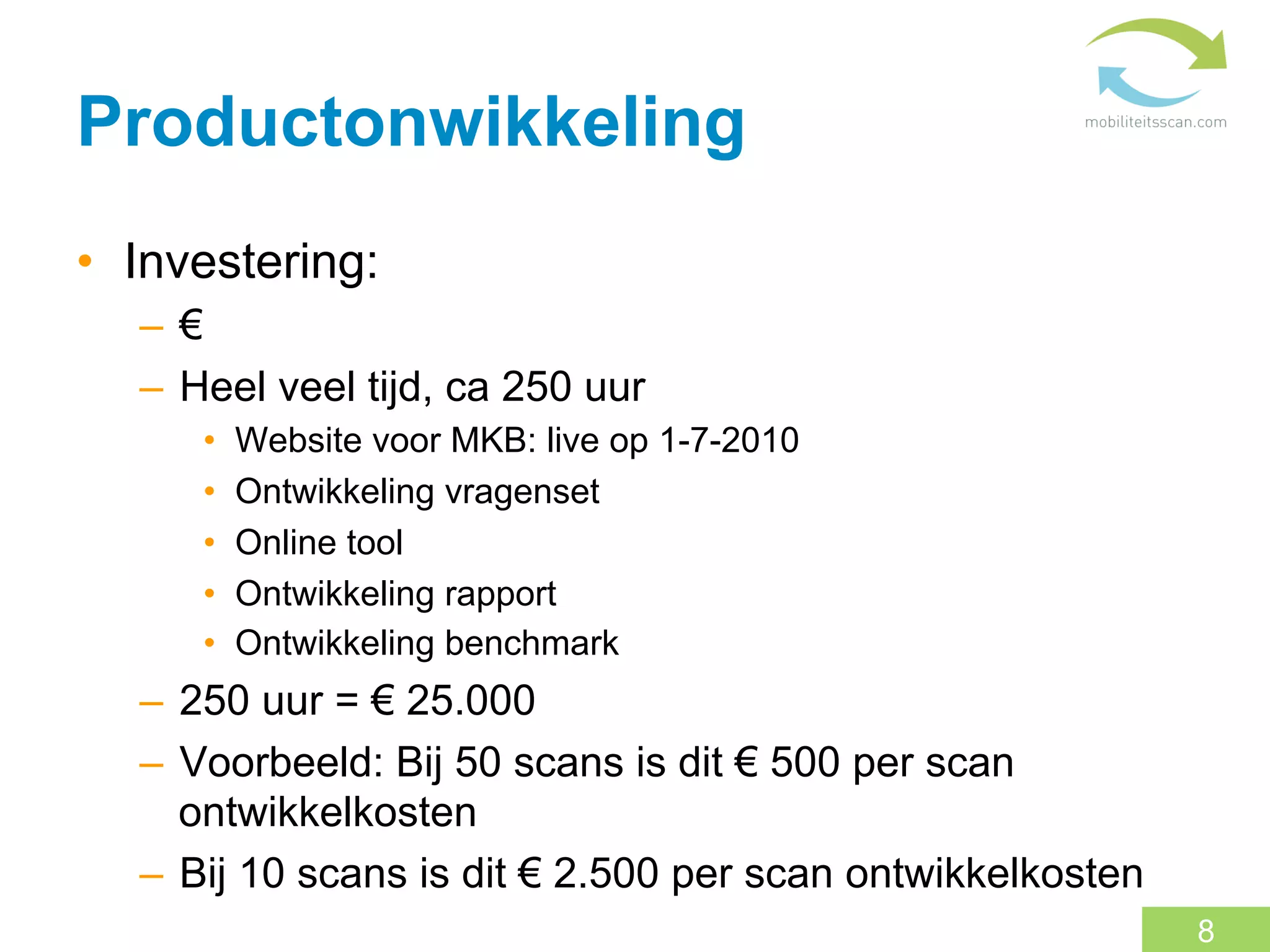 Productonwikkeling
•  Investering:
   –  €
   –  Heel veel tijd, ca 250 uur
      •    Website voor MKB: live op 1-7-2010
      •    Ontwikkeling vragenset
      •    Online tool
      •    Ontwikkeling rapport
      •    Ontwikkeling benchmark
   –  250 uur = € 25.000
   –  Voorbeeld: Bij 50 scans is dit € 500 per scan
      ontwikkelkosten
   –  Bij 10 scans is dit € 2.500 per scan ontwikkelkosten
                                                             8
 