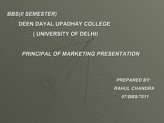 BBS(II SEMESTER) DEEN DAYAL UPADHAY COLLEGE ( UNIVERSITY OF DELHI) PRINCIPAL OF MARKETING PRESENTATION   PREPARED BY: RAHUL CHANDRA 07/BBS/7011 