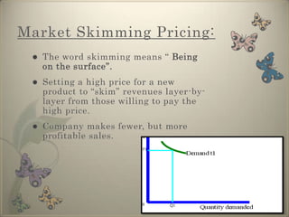 Market Penetration PricingMarket Skimming Pricing:The word skimming means “ Being on the surface”.Setting a high price for a new product to “skim” revenues layer-by-layer from those willing to pay the high price. 
