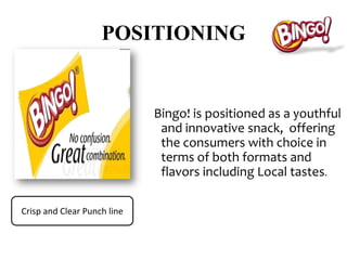 POSITIONING


                             Bingo! is positioned as a youthful
                              and innovative snack, offering
                              the consumers with choice in
                              terms of both formats and
                              flavors including Local tastes.

Crisp and Clear Punch line
 