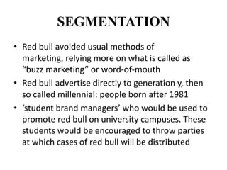 SEGMENTATION
• Red bull avoided usual methods of
  marketing, relying more on what is called as
  “buzz marketing” or word-of-mouth
• Red bull advertise directly to generation y, then
  so called millennial: people born after 1981
• ‘student brand managers’ who would be used to
  promote red bull on university campuses. These
  students would be encouraged to throw parties
  at which cases of red bull will be distributed
 