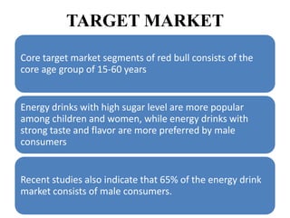 TARGET MARKET
Core target market segments of red bull consists of the
core age group of 15-60 years


Energy drinks with high sugar level are more popular
among children and women, while energy drinks with
strong taste and flavor are more preferred by male
consumers


Recent studies also indicate that 65% of the energy drink
market consists of male consumers.
 