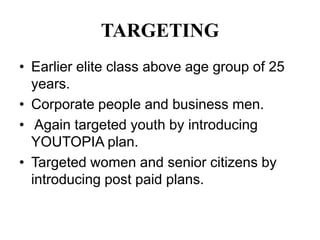 TARGETING
• Earlier elite class above age group of 25
  years.
• Corporate people and business men.
• Again targeted youth by introducing
  YOUTOPIA plan.
• Targeted women and senior citizens by
  introducing post paid plans.
 