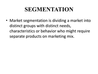 SEGMENTATION
• Market segmentation is dividing a market into
  distinct groups with distinct needs,
  characteristics or behavior who might require
  separate products on marketing mix.
 