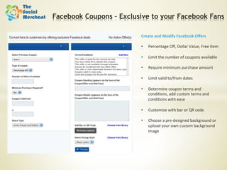 Facebook Coupons – Exclusive to your Facebook Fans

                         Create	
  and	
  Modify	
  Facebook	
  Oﬀers	
  
                         	
  
                         •  Percentage	
  Oﬀ,	
  Dollar	
  Value,	
  Free	
  Item	
  

                         •    Limit	
  the	
  number	
  of	
  coupons	
  available	
  

                         •    Require	
  minimum	
  purchase	
  amount	
  

                         •    Limit	
  valid	
  to/from	
  dates	
  

                         •    Determine	
  coupon	
  terms	
  and	
  
                              condi6ons,	
  add	
  custom	
  terms	
  and	
  
                              condi6ons	
  with	
  ease	
  

                         •    Customize	
  with	
  bar	
  or	
  QR	
  code	
  

                         •    Choose	
  a	
  pre-­‐designed	
  background	
  or	
  
                              upload	
  your	
  own	
  custom	
  background	
  
                              image	
  
 