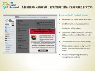 Facebook Contests – promote viral Facebook growth

                         Create	
  and	
  Modify	
  Facebook	
  Contests	
  
                         	
  
                         •  Percentage	
  Oﬀ,	
  Dollar	
  Value,	
  Free	
  Item	
  

                         •    Limit	
  the	
  number	
  of	
  prizes	
  available	
  

                         •    Limit	
  entry	
  to/from	
  dates	
  

                         •    Determine	
  contest	
  terms	
  and	
  condi6ons,	
  
                              add	
  custom	
  terms	
  and	
  condi6ons	
  with	
  
                              ease	
  

                         •    Customize	
  with	
  custom	
  contest	
  image	
  

                         •    Choose	
  a	
  pre-­‐designed	
  background	
  or	
  
                              upload	
  your	
  own	
  custom	
  background	
  
                              image	
  

                         •    Pre-­‐schedule	
  contest	
  publish	
  date,	
  
                              manage	
  future	
  contests	
  
 