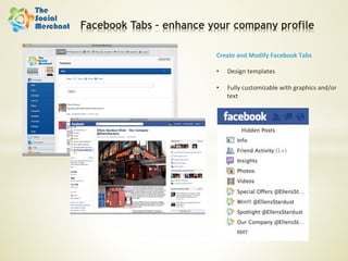 Facebook Tabs – enhance your company profile

                         Create	
  and	
  Modify	
  Facebook	
  Tabs	
  
                         	
  
                         •  Design	
  templates	
  

                         •    Fully	
  customizable	
  with	
  graphics	
  and/or	
  
                              text	
  
 