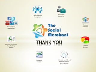 Reputa6on	
  
                             Client	
  Reten6on	
  
                                                      Monitoring	
  
                              Management	
  




                                                                                            Contests	
  
    Social	
  Network	
                                                                    and	
  Oﬀers	
  
     Headquarters	
  




Merchant	
  Enrollment	
  
   Page	
  Ranking	
  
                                    THANK YOU                                                Analysis	
  
     Blogging	
                                                                             &	
  Insights	
  




                                    Compe6tor	
       Enterprise	
  Level	
  Control	
  
                                      Watch	
           Mul6ple	
  Loca6ons	
  
                                                          and	
  Employees	
  
 