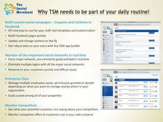 Why TSM needs to be part of your daily routine!

Build	
  custom	
  social	
  campaigns	
  –	
  Coupons	
  and	
  Contests	
  in	
  
Facebook	
  
•  DIY	
  and	
  easy	
  to	
  use	
  for	
  your	
  staﬀ,	
  fast	
  templates	
  and	
  custom	
  colors	
  
•  Build	
  Facebook	
  pages	
  quickly	
  	
  
•  Update	
  and	
  change	
  content	
  on	
  the	
  ﬂy	
  
•  Get	
  robust	
  data	
  on	
  your	
  users	
  with	
  the	
  TSM	
  app	
  builder	
  
	
  	
  
Monitor	
  all	
  the	
  important	
  social	
  networks	
  in	
  real	
  ;me	
  
•  Every	
  major	
  network,	
  see	
  comments	
  good	
  and	
  bad	
  in	
  real	
  6me	
  
•  Eliminate	
  mul6ple	
  logins	
  with	
  all	
  the	
  major	
  social	
  networks	
  
•  Respond	
  to	
  your	
  customers	
  quickly	
  and	
  diﬀuse	
  issues	
  
	
  	
  
Enterprise	
  Class	
  
•  Manage	
  mul6ple	
  employees	
  easily-­‐	
  permissions	
  granted	
  or	
  denied	
  
   depending	
  on	
  what	
  you	
  want	
  to	
  manage	
  and	
  by	
  whom	
  in	
  your	
  
   organiza6on	
  
•  Easily	
  scaled	
  among	
  all	
  of	
  your	
  proper6es	
  
	
  
Monitor	
  Compe;tors	
  
•  See	
  what	
  your	
  poten6al	
  customers	
  are	
  saying	
  about	
  your	
  compe6tors	
  
•  Monitor	
  compe6tor	
  oﬀers	
  to	
  customers	
  out	
  in	
  your	
  sales	
  universe	
  
 
